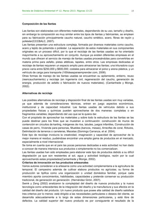 Revista de Didáctica Ambiental nº 12. Marzo 2013. Páginas 13-23
________________________________________________________________________________	
  
	
  
	
  
15
Composición de las llantas
Las llantas son elaboradas con diferentes materiales, dependiendo de su uso, tamaño y diseño,
sin embargo la composición es muy similar entre los tipos de llantas y fabricantes, se emplean
para su fabricación principalmente caucho natural, caucho sintético, acero, fibras de rayón y
poliéster(CCCBALC, 2007).
Las llantas presentan una estructura compleja, formada por diversos materiales como caucho,
acero y tejido de poliamida o poliéster. La separación de estos materiales en sus componentes
originales es un proceso difícil, por lo que el reciclaje de las llantas usadas se ha orientado
mayormente a su aprovechamiento en conjunto. Aunque ya existen diferentes empresas en el
mundo que ofrecen el servicio de manejo de llantas usadas procesándolas para convertirlas en
materia prima para asfalto, pistas atléticas, tapetes, entre otros. Las empresas dedicadas al
reciclaje de llantas requieren un espacio amplio para almacenar las llantas; una trituradora cuyo
precio varía entre $250,000 y $600,000; costales para almacenar el polvo y arena plástica, y un
vehículo de carga para transporte (100ideasparaemprender.com, 2008).
Otras formas de manejo de las llantas usadas se encuentran su apilamiento, entierro, reuso
(reencauchamiento) y reciclaje (en ingeniería civil, regeneración del caucho, generación de
energía, producción de asfalto o fabricación de nuevos materiales). (Cantanhede y Monge,
2002).
Alternativas de reciclaje
Las posibles alternativas de reciclaje y disposición final de las llantas usadas son muy variadas,
ya que además de consideraciones técnicas, entran en juego aspectos económicos,
institucional y de capacidad industrial. Las llantas usadas de vehículos debido a sus
propiedades físicas y químicas pueden aprovecharse de dos maneras: completas o en
fragmentos variables; dependiendo del uso que se le quiera dar.
Con el propósito de aprovechar los materiales y sobre todo la estructura de las llantas se las
puede destinar para los fines que se muestran a continuación: construcción de muros de
contención en circuitos de karting, márgenes de ríos, taludes, juegos infantiles, Construcción de
casas de perro, Vivienda para personas, Muebles (bancos, mesas), Arrecifes de coral, Rótulos,
Delimitación de terrenos o carreteras, Macetas (Domingo Carranza, et al. 2004).
Este tipo de reciclaje involucra la creatividad, imaginación y capacidad de aprovechar de la
mejor manera el residuo, pudiéndose encontrar una amplia gama de productos en el mercado,
especialmente a nivel internacional.
Se toma en cuenta que en el país las pocas personas dedicadas a esta actividad no han dado
a conocer de manera intensiva sus productos o simplemente no los comercializan.
Las llantas usadas han sido empleadas para elaborar este tipo de productos debido a su difícil
degradación ya que son resistentes al sol, agua y actividad biológica, razón por la cual
aprovechando estas propiedades(Cantanhede y Monge, 2002).
Criterios de innovación en los productos artesanales
Varios autores consideran a la artesanía como una actividad complementaria a la agricultura de
temporal. El campesino además de cultivar elabora productos no agrícolas; su forma de
producción se tipifica como una organización o unidad doméstica familiar, porque cada
miembro aporta conocimientos, habilidades, capacidades y pretende conservar su producción
tradicional, de generación en generación. (Hernández Girón, 2007).
Swink y Zeng (2002) analizaron la complejidad del diseño de nuevos productos y la nueva
tecnología como antecedentes de la integración del diseño y la manufactura y sus efectos en la
calidad del diseño del producto. Un nuevo producto que posee alta calidad de diseño satisface
tres criterios por lo menos: está dirigido a las necesidades particulares o deseos del cliente, se
desarrolla adecuadamente a lo largo de estas dimensiones particulares, y está libre de
defectos. La calidad superior del nuevo producto es por consiguiente el resultado de la
 