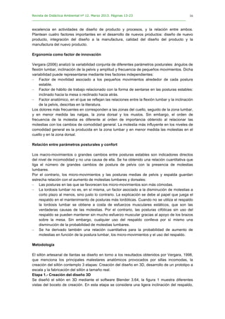 Revista de Didáctica Ambiental nº 12. Marzo 2013. Páginas 13-23
________________________________________________________________________________	
  
	
  
	
  
16
excelencia en actividades de diseño de producto y procesos, y la relación entre ambos.
Plantean cuatro factores importantes en el desarrollo de nuevos productos: diseño de nuevo
producto, integración del diseño a la manufactura, calidad del diseño del producto y la
manufactura del nuevo producto.
Ergonomía como factor de innovación
Vergara (2006) analizó la variabilidad conjunta de diferentes parámetros posturales: ángulos de
flexión lumbar, inclinación de la pelvis y amplitud y frecuencia de pequeños movimientos. Dicha
variabilidad puede representarse mediante tres factores independientes:
– Factor de movilidad asociado a los pequeños movimientos alrededor de cada postura
estable.
– Factor de hábito de trabajo relacionado con la forma de sentarse en las posturas estables:
inclinado hacia la mesa o reclinado hacia atrás.
– Factor anatómico, en el que se reflejan las relaciones entre la flexión lumbar y la inclinación
de la pelvis, descritas en la literatura.
Los dolores más frecuentes en corresponden a las zonas del cuello, seguido de la zona lumbar,
y en menor medida las nalgas, la zona dorsal y los muslos. Sin embargo, el orden de
frecuencia de la molestia es diferente al orden de importancia obtenido al relacionar las
molestias con los cambios de comodidad general. La molestia más influyente en los niveles de
comodidad general es la producida en la zona lumbar y en menor medida las molestias en el
cuello y en la zona dorsal.
Relación entre parámetros posturales y confort
Los macro-movimientos o grandes cambios entre posturas estables son indicadores directos
del nivel de incomodidad y no una causa de ella. Se ha obtenido una relación cuantitativa que
liga el número de grandes cambios de postura de pelvis con la presencia de molestias
lumbares.
Por el contrario, los micro-movimientos y las posturas medias de pelvis y espalda guardan
estrecha relación con el aumento de molestias lumbares y dorsales:
– Las posturas en las que se favorecen los micro-movimientos son más cómodas.
– La lordosis lumbar no es, en sí misma, un factor asociado a la disminución de molestias a
corto plazo al menos, sino justo lo contrario. La explicación se debe al papel que juega el
respaldo en el mantenimiento de posturas más lordóticas. Cuando no se utiliza el respaldo
la lordosis lumbar se obtiene a costa de esfuerzos musculares estáticos, que son las
verdaderas causas de las molestias. Por el contrario, las posturas cifóticas sin uso del
respaldo se pueden mantener sin mucho esfuerzo muscular gracias al apoyo de los brazos
sobre la mesa. Sin embargo, cualquier uso del respaldo conlleva por sí mismo una
disminución de la probabilidad de molestias lumbares.
– Se ha derivado también una relación cuantitativa para la probabilidad de aumento de
molestias en función de la postura lumbar, los micro-movimientos y el uso del respaldo.
Metodología
El sillón artesanal de llantas se diseño en torno a los resultados obtenidos por Vergara, 1998,
que menciona los principales malestares anatómicos provocados por sillas incomodas, la
creación del sillón contemplo 3 etapas: Creación del diseño en 3D, desarrollo de un prototipo a
escala y la fabricación del sillón a tamaño real.
Etapa 1.- Creación del diseño 3D
Se diseñó el sillón en 3D mediante el software Blender 3.64, la figura 1 muestra diferentes
vistas del boceto de creación. En esta etapa se considera una ligera inclinación del respaldo,
 