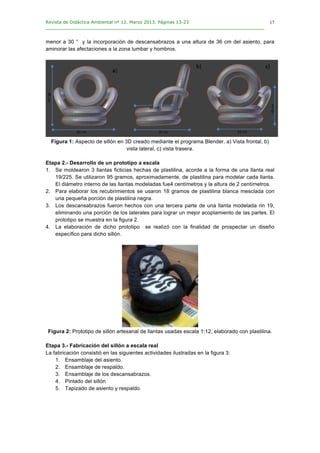 Revista de Didáctica Ambiental nº 12. Marzo 2013. Páginas 13-23
________________________________________________________________________________	
  
	
  
	
  
17
menor a 30 ° y la incorporación de descansabrazos a una altura de 36 cm del asiento, para
aminorar las afectaciones a la zona lumbar y hombros.
Figura 1: Aspecto de sillón en 3D creado mediante el programa Blender. a) Vista frontal, b)
vista lateral, c) vista trasera.
Etapa 2.- Desarrollo de un prototipo a escala
1. Se moldearon 3 llantas ficticias hechas de plastilina, acorde a la forma de una llanta real
19/225. Se utilizaron 95 gramos, aproximadamente, de plastilina para modelar cada llanta.
El diámetro interno de las llantas modeladas fue4 centímetros y la altura de 2 centímetros.
2. Para elaborar los recubrimientos se usaron 18 gramos de plastilina blanca mesclada con
una pequeña porción de plastilina negra.
3. Los descansabrazos fueron hechos con una tercera parte de una llanta modelada rin 19,
eliminando una porción de los laterales para lograr un mejor acoplamiento de las partes. El
prototipo se muestra en la figura 2.
4. La elaboración de dicho prototipo se realizó con la finalidad de prospectar un diseño
específico para dicho sillón.
Figura 2: Prototipo de sillón artesanal de llantas usadas escala 1:12, elaborado con plastilina.
Etapa 3.- Fabricación del sillón a escala real
La fabricación consistió en las siguientes actividades ilustradas en la figura 3:
1. Ensamblaje del asiento.
2. Ensamblaje de respaldo.
3. Ensamblaje de los descansabrazos.
4. Pintado del sillón
5. Tapizado de asiento y respaldo
 
