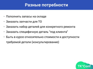 Разные потребности
• Пополнить запасы на складе
• Заказать запчасти для ТО
• Заказать набор деталей для конкретного ремонта
• Заказать специфичную деталь “под клиента”
• Быть в курсе относительно стоимости и доступности
требуемой детали (консультирование)
 
