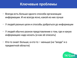 Ключевые проблемы
• Всегда есть больше одного способа организации
информации. И не всегда ясно, какой из них лучше
• У людей разные цели и способы добраться до информации
• У людей обычно разное представление о том, где и какую
информацию надо искать (и как её описать)
• Кто-то знает больше, а кто-то – меньше (на “входе” и о
предметной области)
 