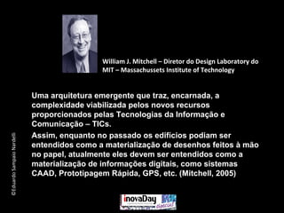 ©EduardoSampaioNardelli
Uma arquitetura emergente que traz, encarnada, a
complexidade viabilizada pelos novos recursos
proporcionados pelas Tecnologias da Informação e
Comunicação – TICs.
Assim, enquanto no passado os edifícios podiam ser
entendidos como a materialização de desenhos feitos à mão
no papel, atualmente eles devem ser entendidos como a
materialização de informações digitais, como sistemas
CAAD, Prototipagem Rápida, GPS, etc. (Mitchell, 2005)
William J. Mitchell – Diretor do Design Laboratory do
MIT – Massachussets Institute of Technology
 