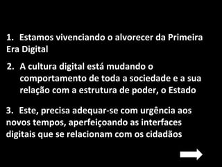 1. Estamos vivenciando o alvorecer da Primeira
Era Digital
2. A cultura digital está mudando o
comportamento de toda a sociedade e a sua
relação com a estrutura de poder, o Estado
3. Este, precisa adequar-se com urgência aos
novos tempos, aperfeiçoando as interfaces
digitais que se relacionam com os cidadãos
 