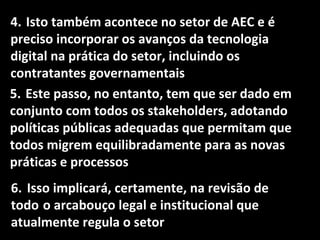 4. Isto também acontece no setor de AEC e é
preciso incorporar os avanços da tecnologia
digital na prática do setor, incluindo os
contratantes governamentais
5. Este passo, no entanto, tem que ser dado em
conjunto com todos os stakeholders, adotando
políticas públicas adequadas que permitam que
todos migrem equilibradamente para as novas
práticas e processos
6. Isso implicará, certamente, na revisão de
todo o arcabouço legal e institucional que
atualmente regula o setor
 