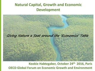 Natural Capital, Growth and Economic
Development
Kookie Habtegaber, October 24th 2016, Paris
OECD Global Forum on Economic Growth and Environment
Giving Nature a Seat around the ‘Economics’ Table
 