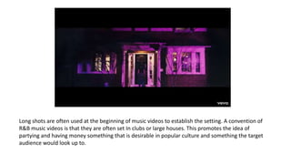 Long shots are often used at the beginning of music videos to establish the setting. A convention of
R&B music videos is that they are often set In clubs or large houses. This promotes the idea of
partying and having money something that is desirable in popular culture and something the target
audience would look up to.
 