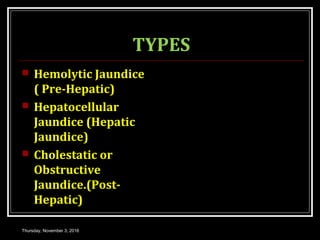 TYPES
 Hemolytic Jaundice
( Pre-Hepatic)
 Hepatocellular
Jaundice (Hepatic
Jaundice)
 Cholestatic or
Obstructive
Jaundice.(Post-
Hepatic)
Thursday, November 3, 2016
 
