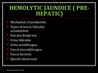 HEMOLYTIC JAUNDICE ( PRE-
HEPATIC)
 Mechanism of production
 Types of serum bilirubin
accumulated.
 Van den Bergh test
 Urine bilirubin
 Urine urobilinogen.
 Faecal stercobilinogen.
 Faecal fat level.
 Specific blood tests
Thursday, November 3, 2016
 