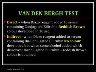 VAN DEN BERGH TEST
 Direct – when Diazo reagent added to serum
containing Conjugated Bilirubin Reddish Brown
colour developed in 30 sec.
 Indirect - when Diazo reagent added to serum
containing Un-Conjugated Bilirubin No colour
developed but when some alcohol added which
dissolves Unconjugated Bilirubin – reddish Brown
colour is obtained.
Thursday, November 3, 2016
 