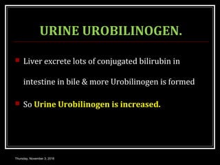 URINE UROBILINOGEN.
 Liver excrete lots of conjugated bilirubin in
intestine in bile & more Urobilinogen is formed
 So Urine Urobilinogen is increased.
Thursday, November 3, 2016
 