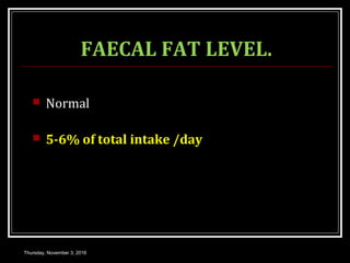 FAECAL FAT LEVEL.
 Normal
 5-6% of total intake /day
Thursday, November 3, 2016
 