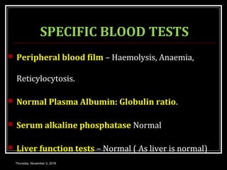 SPECIFIC BLOOD TESTS
 Peripheral blood film – Haemolysis, Anaemia,
Reticylocytosis.
 Normal Plasma Albumin: Globulin ratio.
 Serum alkaline phosphatase Normal
 Liver function tests – Normal ( As liver is normal)
Thursday, November 3, 2016
 