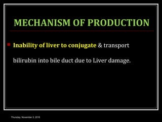 MECHANISM OF PRODUCTION
 Inability of liver to conjugate & transport
bilirubin into bile duct due to Liver damage.
Thursday, November 3, 2016
 