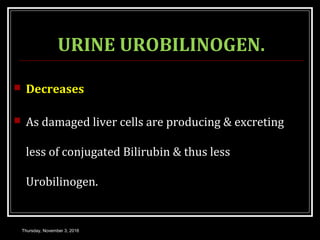 URINE UROBILINOGEN.
 Decreases
 As damaged liver cells are producing & excreting
less of conjugated Bilirubin & thus less
Urobilinogen.
Thursday, November 3, 2016
 