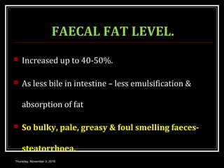 FAECAL FAT LEVEL.
 Increased up to 40-50%.
 As less bile in intestine – less emulsification &
absorption of fat
 So bulky, pale, greasy & foul smelling faeces-
steatorrhoea.
Thursday, November 3, 2016
 