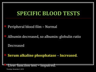 SPECIFIC BLOOD TESTS
 Peripheral blood film – Normal
 Albumin decreased, so albumin: globulin ratio
Decreased
 Serum alkaline phosphatase – Increased.
 Liver function test – impaired.
Thursday, November 3, 2016
 