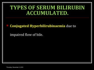 TYPES OF SERUM BILIRUBIN
ACCUMULATED.
 Conjugated Hyperbilirubinaemia due to
impaired flow of bile.
Thursday, November 3, 2016
 
