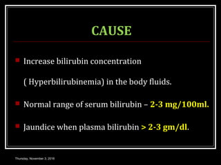 CAUSE
 Increase bilirubin concentration
( Hyperbilirubinemia) in the body fluids.
 Normal range of serum bilirubin – 2-3 mg/100ml.
 Jaundice when plasma bilirubin > 2-3 gm/dl.
Thursday, November 3, 2016
 