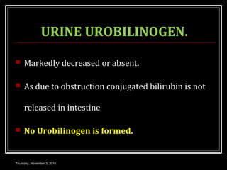 URINE UROBILINOGEN.
 Markedly decreased or absent.
 As due to obstruction conjugated bilirubin is not
released in intestine
 No Urobilinogen is formed.
Thursday, November 3, 2016
 