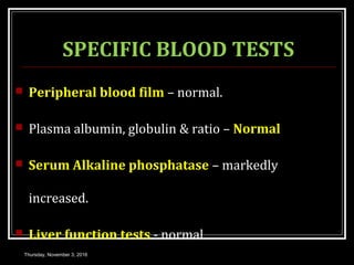 SPECIFIC BLOOD TESTS
 Peripheral blood film – normal.
 Plasma albumin, globulin & ratio – Normal
 Serum Alkaline phosphatase – markedly
increased.
 Liver function tests - normal
Thursday, November 3, 2016
 
