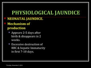 PHYSIOLOGICAL JAUNDICE
 NEONATAL JAUNDICE.
 Mechanism of
production
 Appears 2-5 days after
birth & disappears in 2
weeks.
 Excessive destruction of
RBC & hepatic Immaturity
in first 7-10 days.
Thursday, November 3, 2016
 