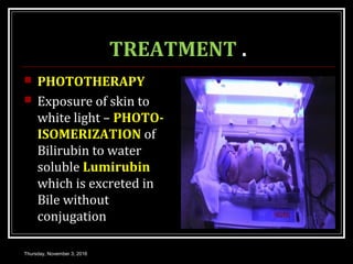 TREATMENT .
 PHOTOTHERAPY
 Exposure of skin to
white light – PHOTO-
ISOMERIZATION of
Bilirubin to water
soluble Lumirubin
which is excreted in
Bile without
conjugation
Thursday, November 3, 2016
 
