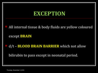 EXCEPTION
 All internal tissue & body fluids are yellow coloured
except BRAIN
 d/t – BLOOD BRAIN BARRIER which not allow
bilirubin to pass except in neonatal period.
Thursday, November 3, 2016
 