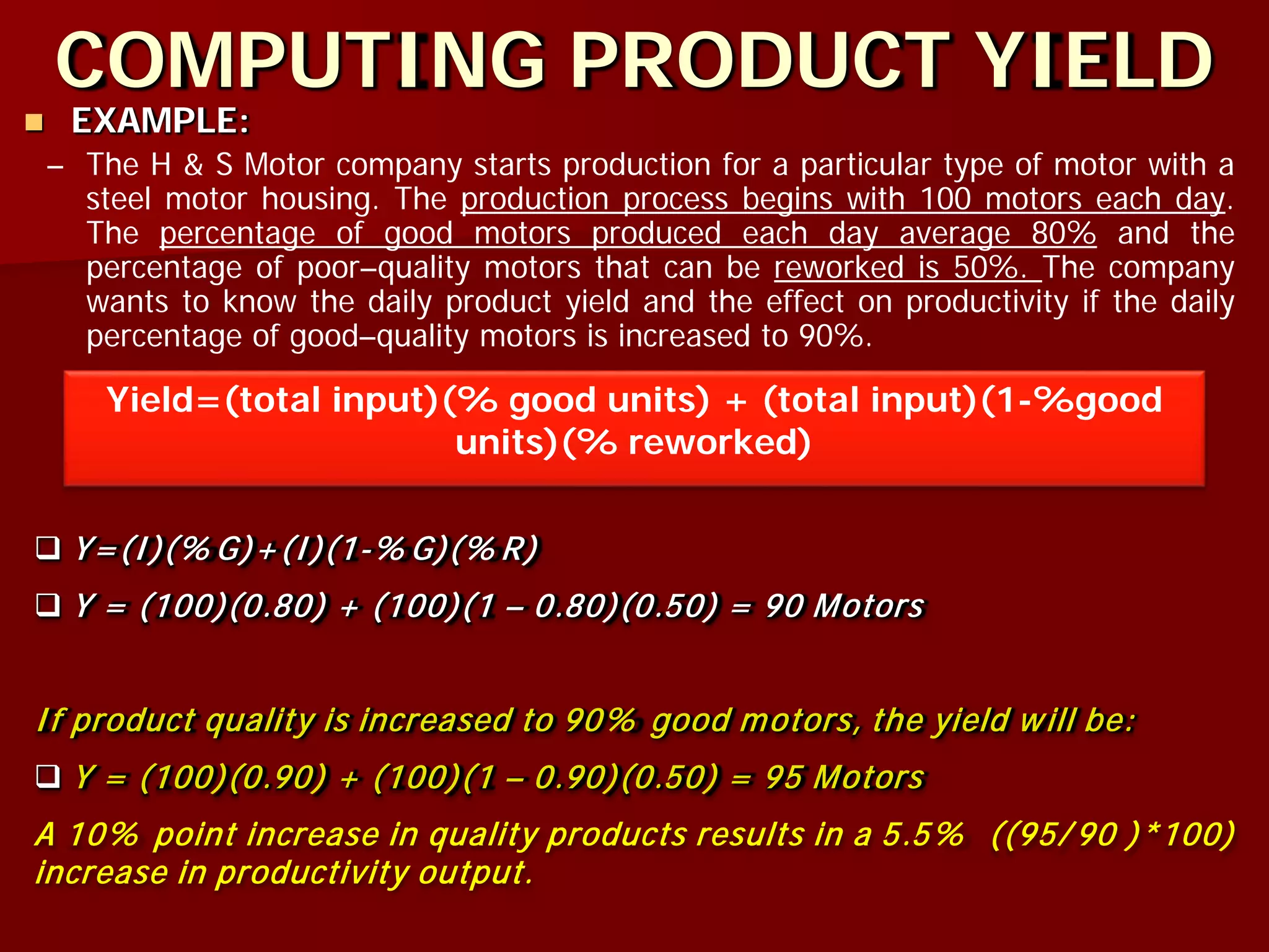 COMPUTING PRODUCT YIELD
 EXAMPLE:
– The H & S Motor company starts production for a particular type of motor with a
steel motor housing. The production process begins with 100 motors each day.
The percentage of good motors produced each day average 80% and the
percentage of poor–quality motors that can be reworked is 50%. The company
wants to know the daily product yield and the effect on productivity if the daily
percentage of good–quality motors is increased to 90%.
Yield=(total input)(% good units) + (total input)(1-%good
units)(% reworked)
 Y=(I)(% G)+(I)(1-% G)(% R)
 Y = (100)(0.80) + (100)(1 – 0.80)(0.50) = 90 Motors
If product quality is increased to 90% good motors, the yield will be:
 Y = (100)(0.90) + (100)(1 – 0.90)(0.50) = 95 Motors
A 10% point increase in quality products results in a 5.5% ((95/ 90 )*100)
increase in productivity output.
 