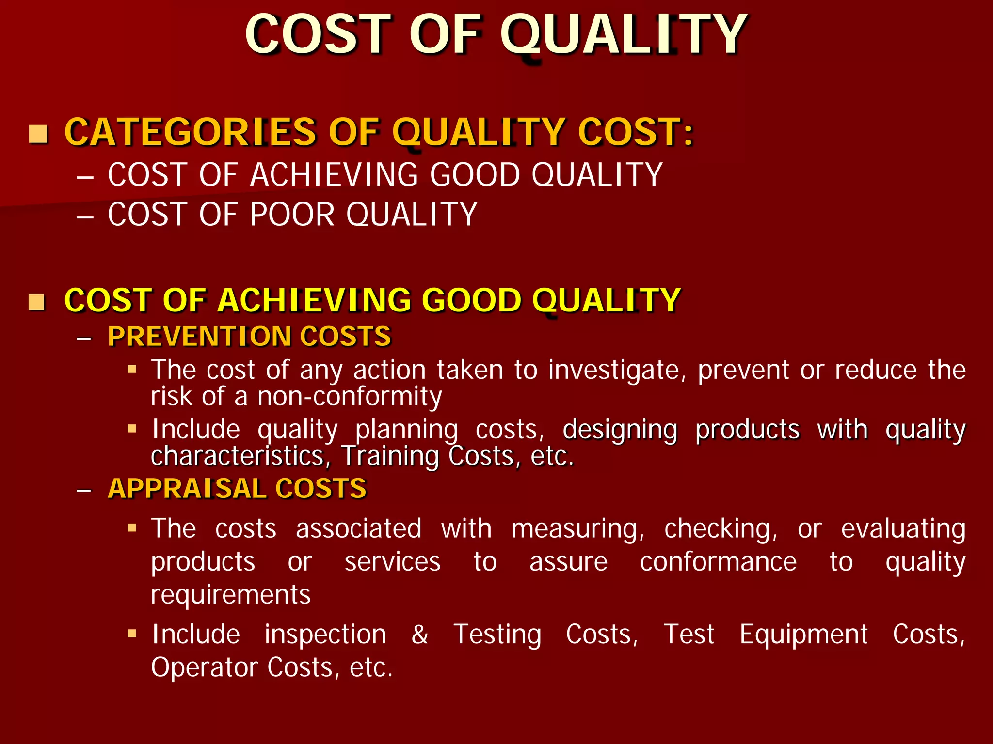 COST OF QUALITY
 CATEGORIES OF QUALITY COST:
– COST OF ACHIEVING GOOD QUALITY
– COST OF POOR QUALITY
 COST OF ACHIEVING GOOD QUALITY
– PREVENTION COSTS
 The cost of any action taken to investigate, prevent or reduce the
risk of a non-conformity
 Include quality planning costs, designing products with quality
characteristics, Training Costs, etc.
– APPRAISAL COSTS
 The costs associated with measuring, checking, or evaluating
products or services to assure conformance to quality
requirements
 Include inspection & Testing Costs, Test Equipment Costs,
Operator Costs, etc.
 