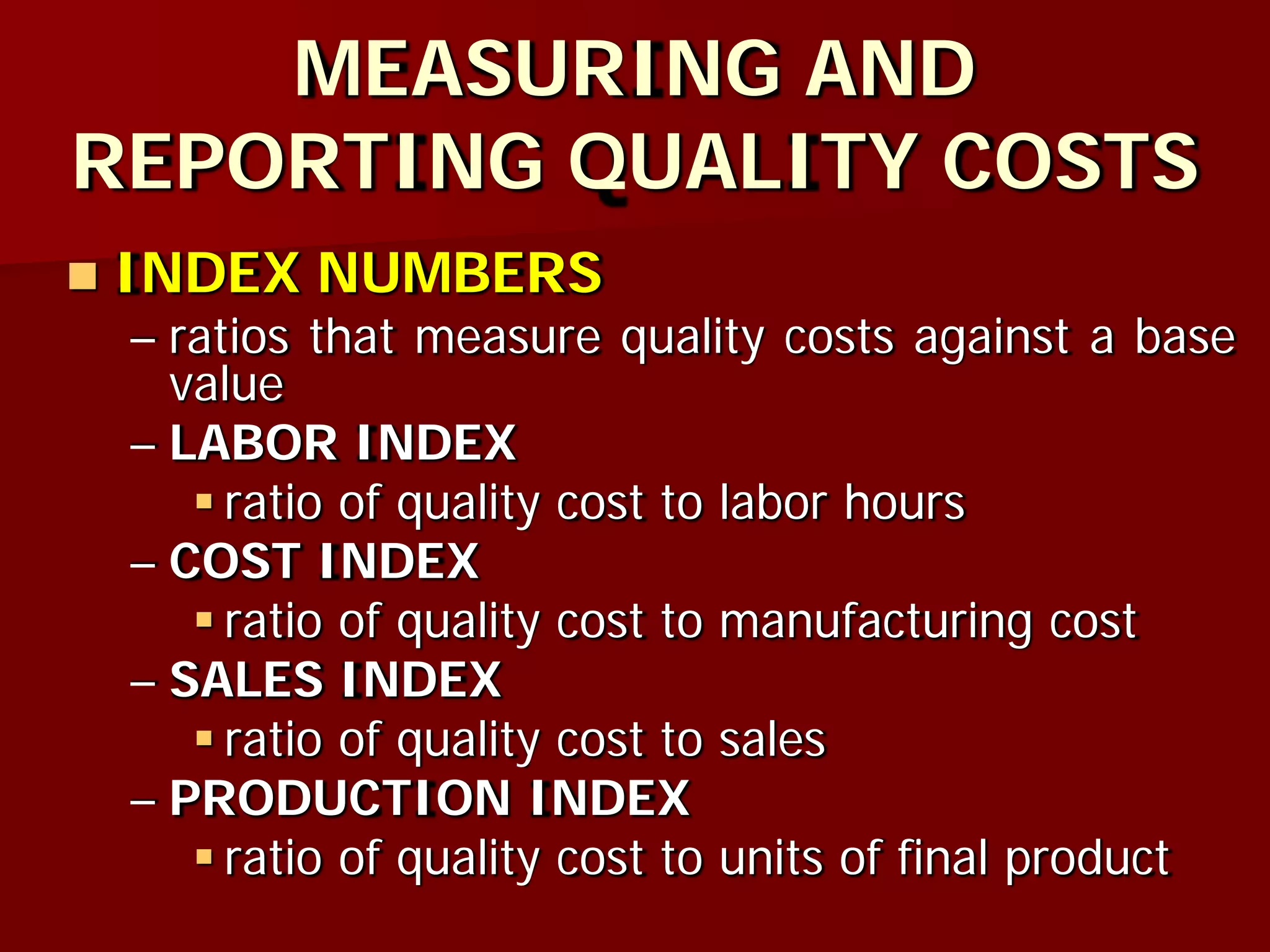 MEASURING AND
REPORTING QUALITY COSTS
 INDEX NUMBERS
– ratios that measure quality costs against a base
value
– LABOR INDEX
 ratio of quality cost to labor hours
– COST INDEX
 ratio of quality cost to manufacturing cost
– SALES INDEX
 ratio of quality cost to sales
– PRODUCTION INDEX
 ratio of quality cost to units of final product
 