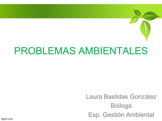 PROBLEMAS AMBIENTALES
Laura Bastidas González
Bióloga
Esp. Gestión Ambiental
 