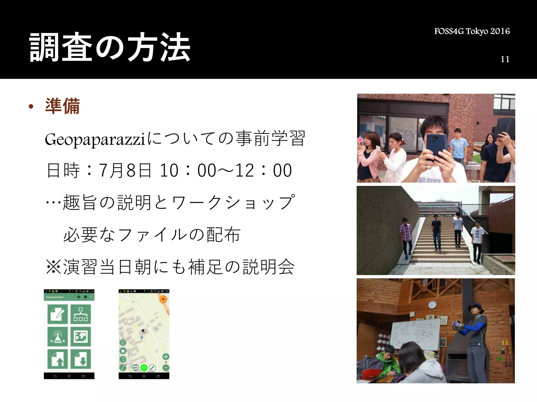 11
FOSS4G Tokyo 2016
調査の方法
• 準備
Geopaparazziについての事前学習
日時：7月8日 10：00～12：00
…趣旨の説明とワークショップ
必要なファイルの配布
※演習当日朝にも補足の説明会
 