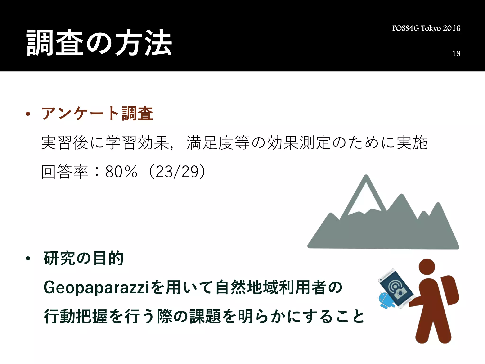 13
FOSS4G Tokyo 2016
調査の方法
• アンケート調査
実習後に学習効果，満足度等の効果測定のために実施
回答率：80％（23/29）
• 研究の目的
Geopaparazziを用いて自然地域利用者の
行動把握を行う際の課題を明らかにすること
 