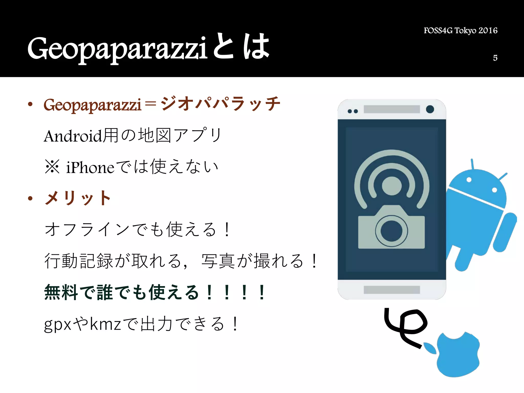 5
FOSS4G Tokyo 2016
Geopaparazziとは
• Geopaparazzi＝ジオパパラッチ
Android用の地図アプリ
※ iPhoneでは使えない
• メリット
オフラインでも使える！
行動記録が取れる，写真が撮れる！
無料で誰でも使える！！！！
gpxやkmzで出力できる！
 