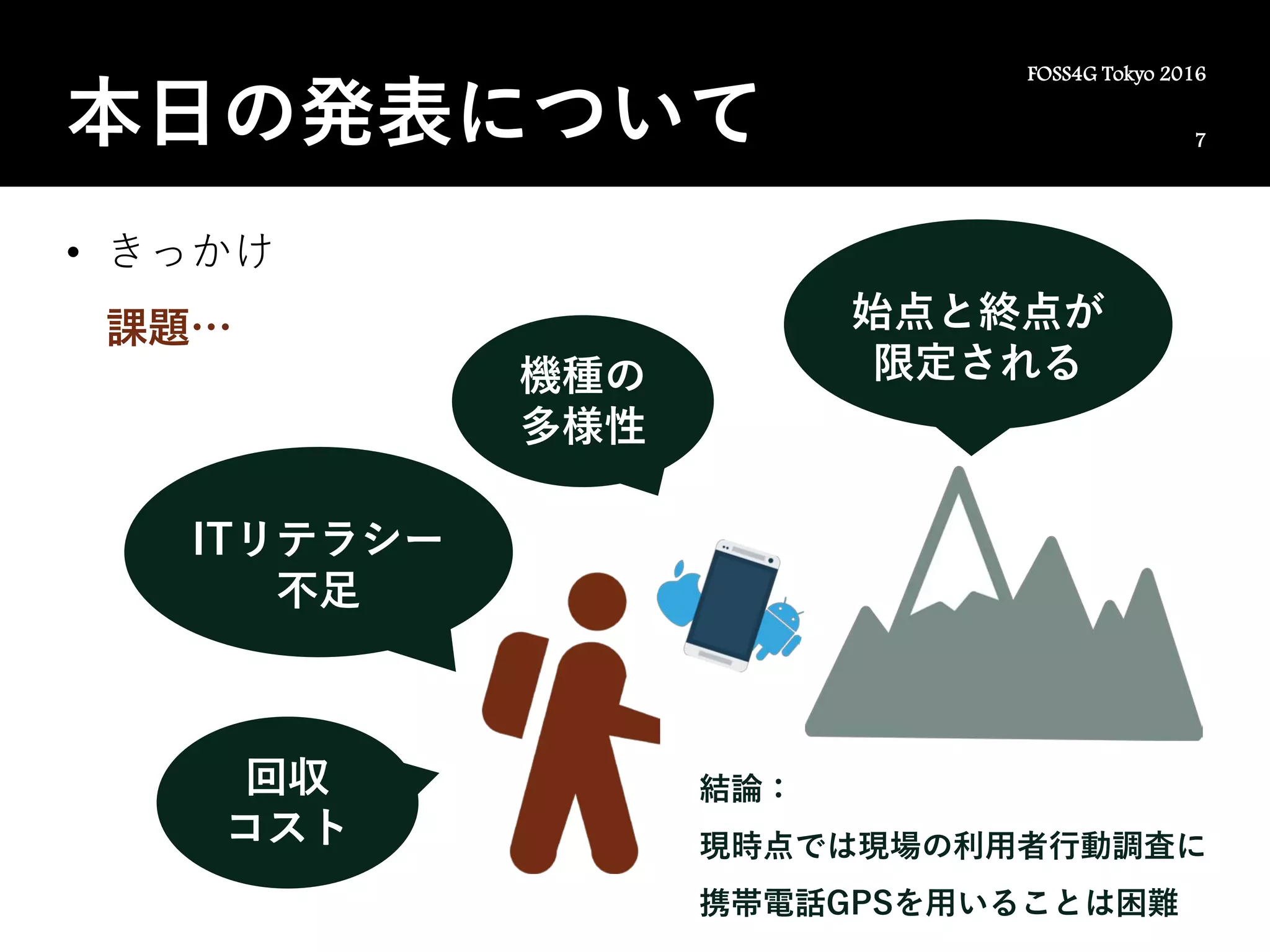 7
FOSS4G Tokyo 2016
本日の発表について
• きっかけ
課題…
ITリテラシー
不足
ITリテラシー
不足
回収
コスト
始点と終点が
限定される機種の
多様性
結論：
現時点では現場の利用者行動調査に
携帯電話GPSを用いることは困難
 