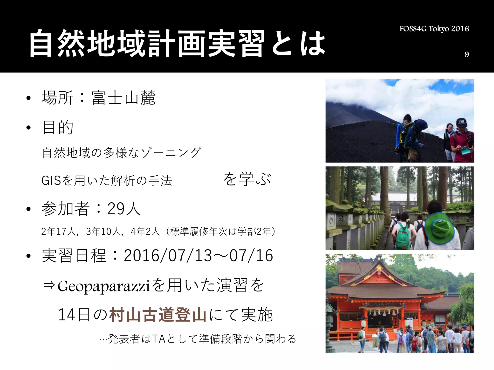 9
FOSS4G Tokyo 2016
自然地域計画実習とは
• 場所：富士山麓
• 目的
自然地域の多様なゾーニング
GISを用いた解析の手法 を学ぶ
• 参加者：29人
2年17人，3年10人，4年2人（標準履修年次は学部2年）
• 実習日程：2016/07/13～07/16
⇒Geopaparazziを用いた演習を
14日の村山古道登山にて実施
…発表者はTAとして準備段階から関わる
 