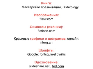 Книги:
Мастерство презентации, Slide:ology
Изображения:
ﬂickr.com
Символы (иконки):
ﬂaticon.com
Красивые графики и диаграммы онлайн:
inforg.am
Шрифты:
Google: fontsquirrel cyrillic
Вдохновение:
slideshare.net , ted.com
 