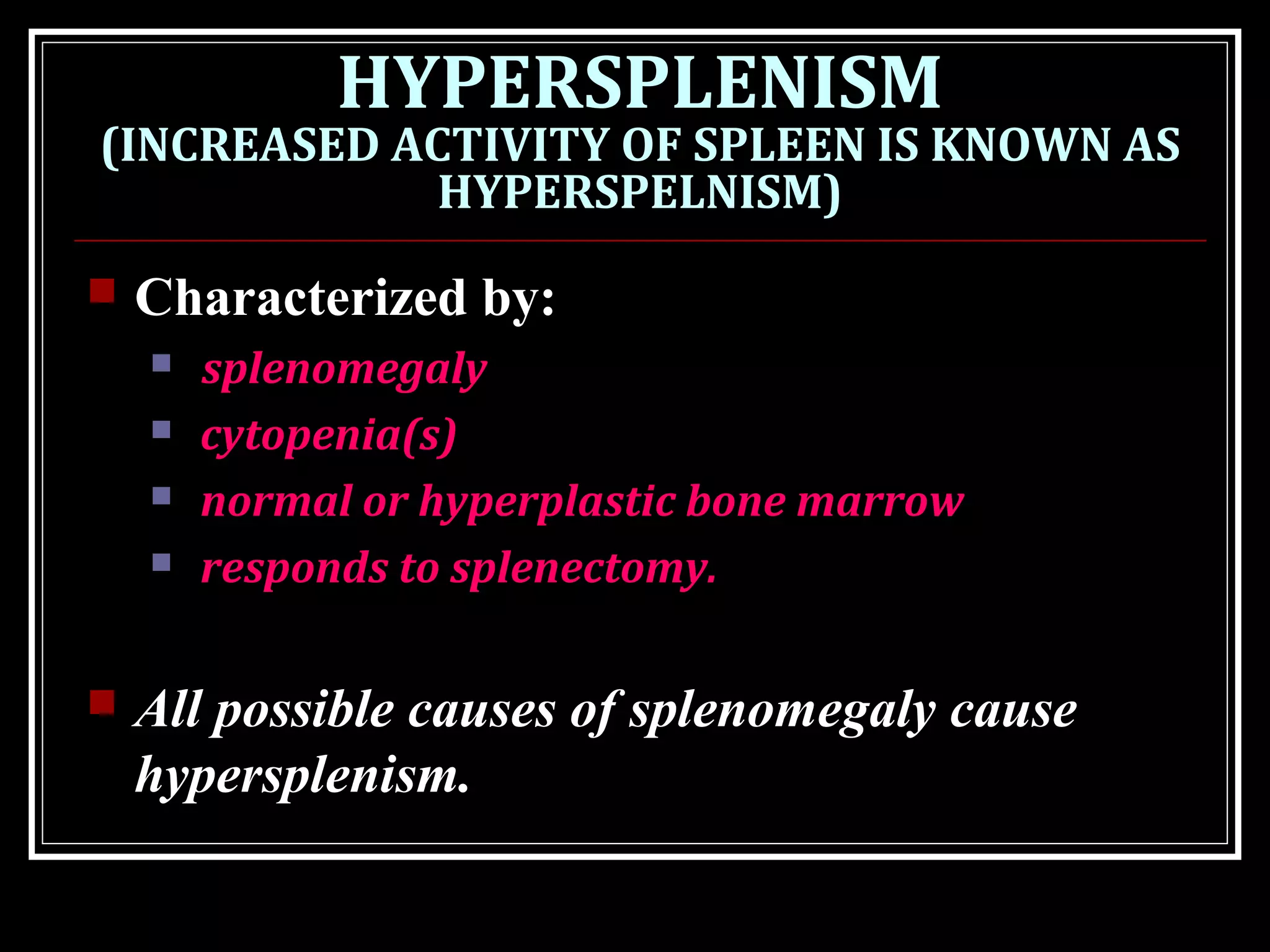 HYPERSPLENISM
(INCREASED ACTIVITY OF SPLEEN IS KNOWN AS
HYPERSPELNISM)
 Characterized by:
 splenomegaly
 cytopenia(s)
 normal or hyperplastic bone marrow
 responds to splenectomy.
 All possible causes of splenomegaly cause
hypersplenism.
 