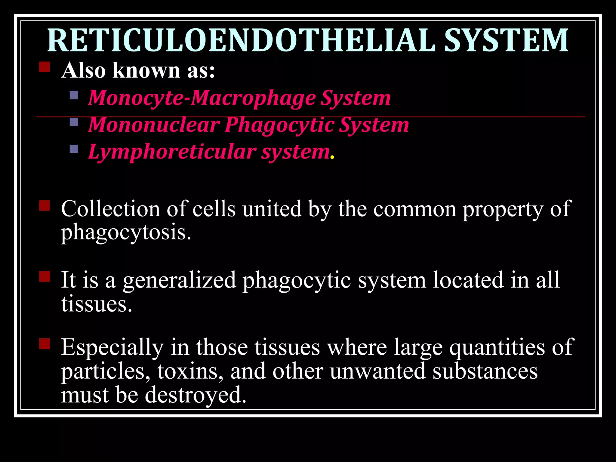 RETICULOENDOTHELIAL SYSTEM
 Also known as:
 Monocyte-Macrophage System
 Mononuclear Phagocytic System
 Lymphoreticular system.
 Collection of cells united by the common property of
phagocytosis.
 It is a generalized phagocytic system located in all
tissues.
 Especially in those tissues where large quantities of
particles, toxins, and other unwanted substances
must be destroyed.
 