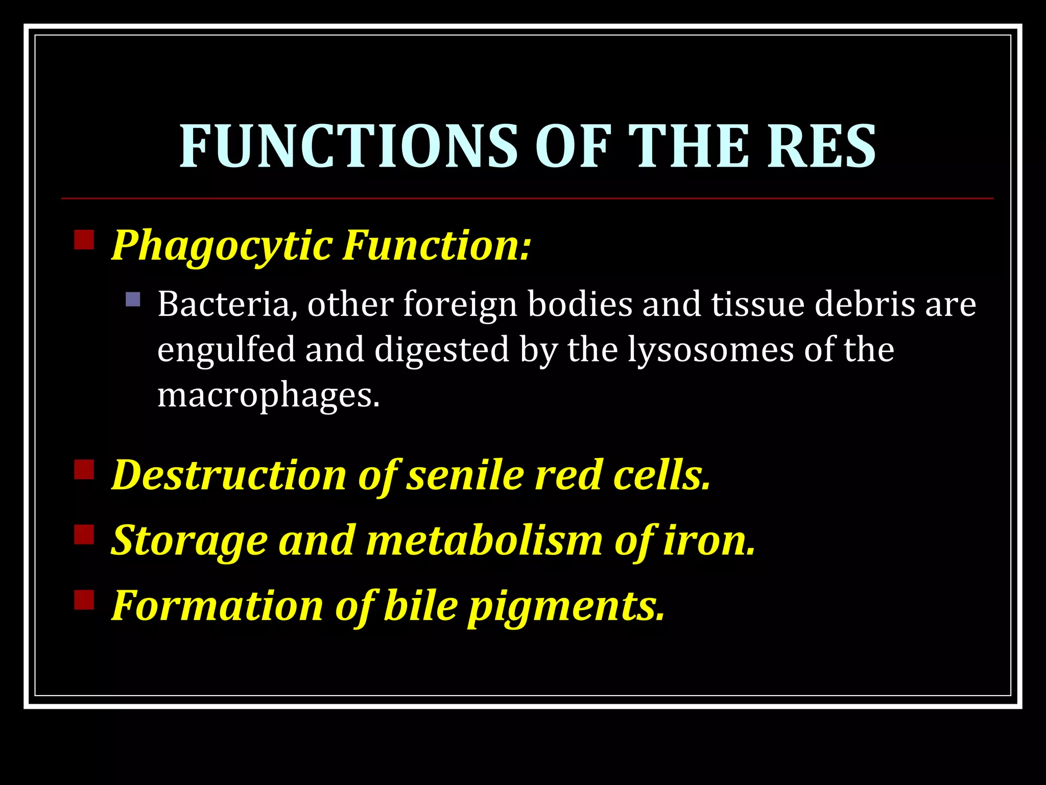 FUNCTIONS OF THE RES
 Phagocytic Function:
 Bacteria, other foreign bodies and tissue debris are
engulfed and digested by the lysosomes of the
macrophages.
 Destruction of senile red cells.
 Storage and metabolism of iron.
 Formation of bile pigments.
 