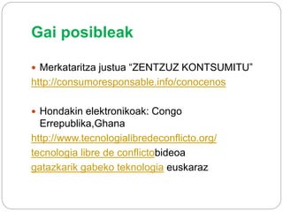Gai posibleak
 Merkataritza justua “ZENTZUZ KONTSUMITU”
http://consumoresponsable.info/conocenos
 Hondakin elektronikoak: Congo
Errepublika,Ghana
http://www.tecnologialibredeconflicto.org/
tecnologia libre de conflictobideoa
gatazkarik gabeko teknologia euskaraz
 