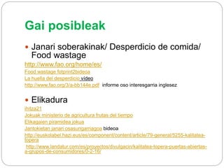 Gai posibleak
 Janari soberakinak/ Desperdicio de comida/
Food wastage
http://www.fao.org/home/es/
Food wastage fotprint2bideoa
La huella del desperdicio vídeo
http://www.fao.org/3/a-bb144e.pdf informe oso interesgarria inglesez
 Elikadura
ihitza21
Jokuak ministerio de agricultura frutas del tiempo
Elikagaien piramidea jokua
Jantokietan janari osasungarriagoa bideoa
http://euskolabel.hazi.eus/es/component/content/article/79-general/5255-kalitatea-
topera
http://www.landatur.com/es/proyectos/divulgacin/kalitatea-topera-puertas-abiertas-
a-grupos-de-consumidores/0-2-16/
 