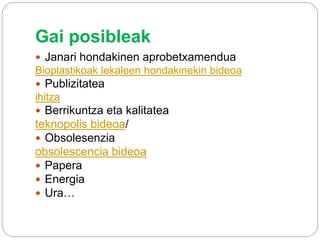 Gai posibleak
 Janari hondakinen aprobetxamendua
Bioplastikoak lekaleen hondakinekin bideoa
 Publizitatea
ihitza
 Berrikuntza eta kalitatea
teknopolis bideoa/
 Obsolesenzia
obsolescencia bideoa
 Papera
 Energia
 Ura…
 
