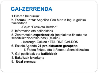 GAI-ZERRENDA
1.Bileren helburuak
2. Formakuntza: Angelica San Martín Ingurugelako
zuzendaria
-Gaia: “Erosketa Berdea”
3. Informazio eta baliabideak
5. Zentroetako esperientziak (antolaketa finkatu eta
sensibilizazioarekin hasi) (10min)
- Kareaga-Goikoa : EDURNE GALDOS
6. Eskola Agenda 21 proiektuaren garapena:
- I. Fasea finkatu eta II Fasea : Sensibilizazioa
7. Gai posibleak eta balibideak
8. Bakoitzak lekarkena
9. Udal eremua
 