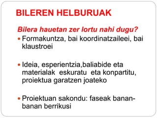 BILEREN HELBURUAK
Bilera hauetan zer lortu nahi dugu?
 Formakuntza, bai koordinatzaileei, bai
klaustroei
 Ideia, esperientzia,baliabide eta
materialak eskuratu eta konpartitu,
proiektua garatzen joateko
 Proiektuan sakondu: faseak banan-
banan berrikusi
 