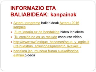 INFORMAZIO ETA
BALIABIDEAK: kanpainak
 Aztertu programa baliabideak Aztertu 2016
kanpaia
 Zure janaria ez da hondakina bideo lehiaketa
 Tu comida no es un resiudo concurso vídeo
 http://www.wwf.es/que_hacemos/agua_y_agricult
ura/nuestras_soluciones/proyecto_livewell_/
 bertakoa jan, mundua burua euskalfondoa
eathinkbideoa
 