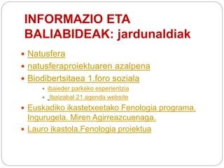INFORMAZIO ETA
BALIABIDEAK: jardunaldiak
 Natusfera
 natusferaproiektuaren azalpena
 Biodibertsitaea 1.foro soziala
 ibaieder parkeko esperientzia
 Ibaizabal 21 agenda website
 Euskadiko ikastetxeetako Fenologia programa.
Ingurugela. Miren Agirreazcuenaga.
 Lauro ikastola.Fenologia proiektua
 