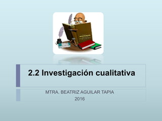 2.2 Investigación cualitativa
MTRA. BEATRIZ AGUILAR TAPIA
2016
 