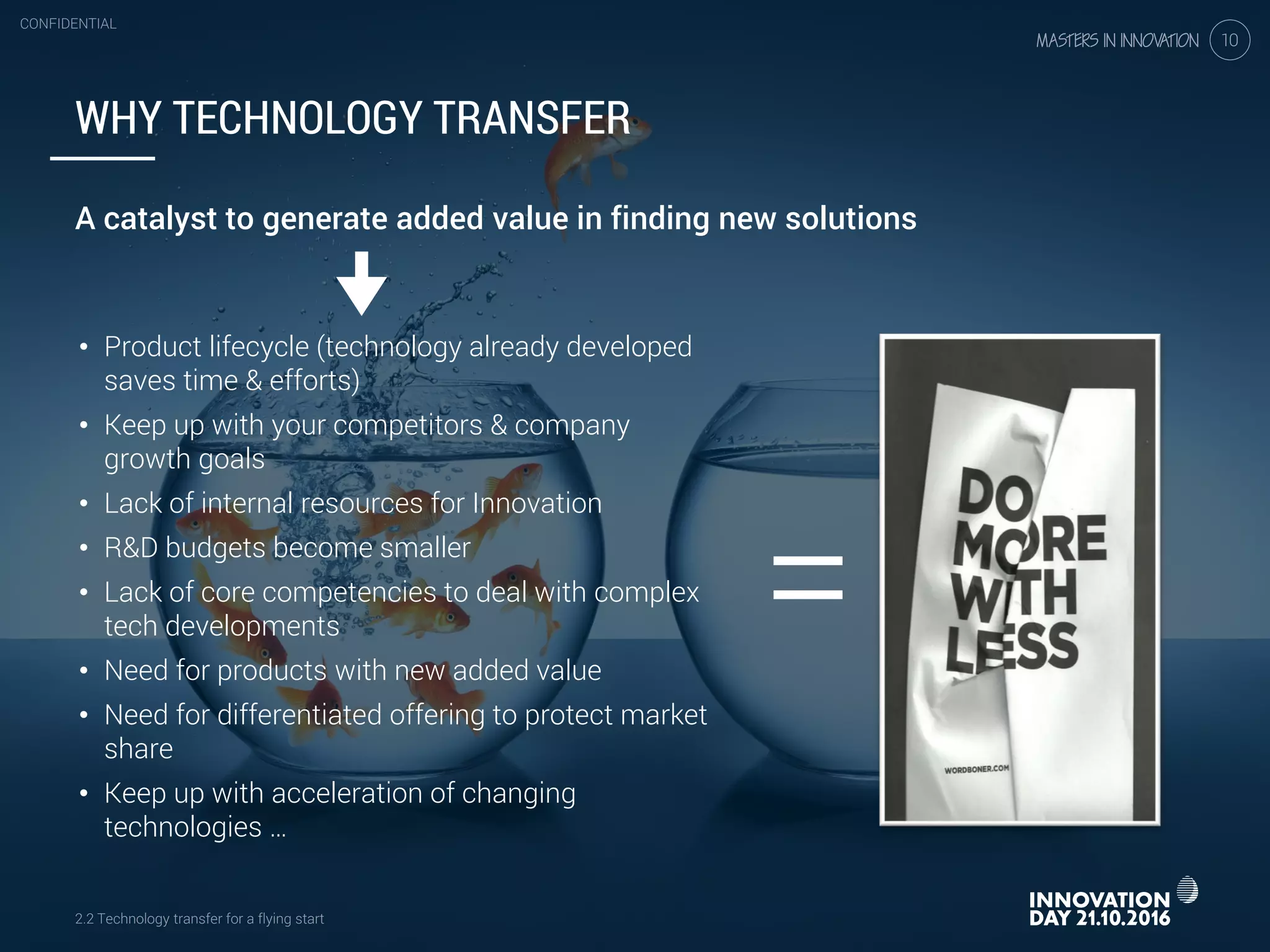 2.2 Technology transfer for a flying start
CONFIDENTIAL
10
• Product lifecycle (technology already developed
saves time & efforts)
• Keep up with your competitors & company
growth goals
• Lack of internal resources for Innovation
• R&D budgets become smaller
• Lack of core competencies to deal with complex
tech developments
• Need for products with new added value
• Need for differentiated offering to protect market
share
• Keep up with acceleration of changing
technologies …
=
WHY TECHNOLOGY TRANSFER
A catalyst to generate added value in finding new solutions
2.2 Technology transfer for a flying start
CONFIDENTIAL
10
 