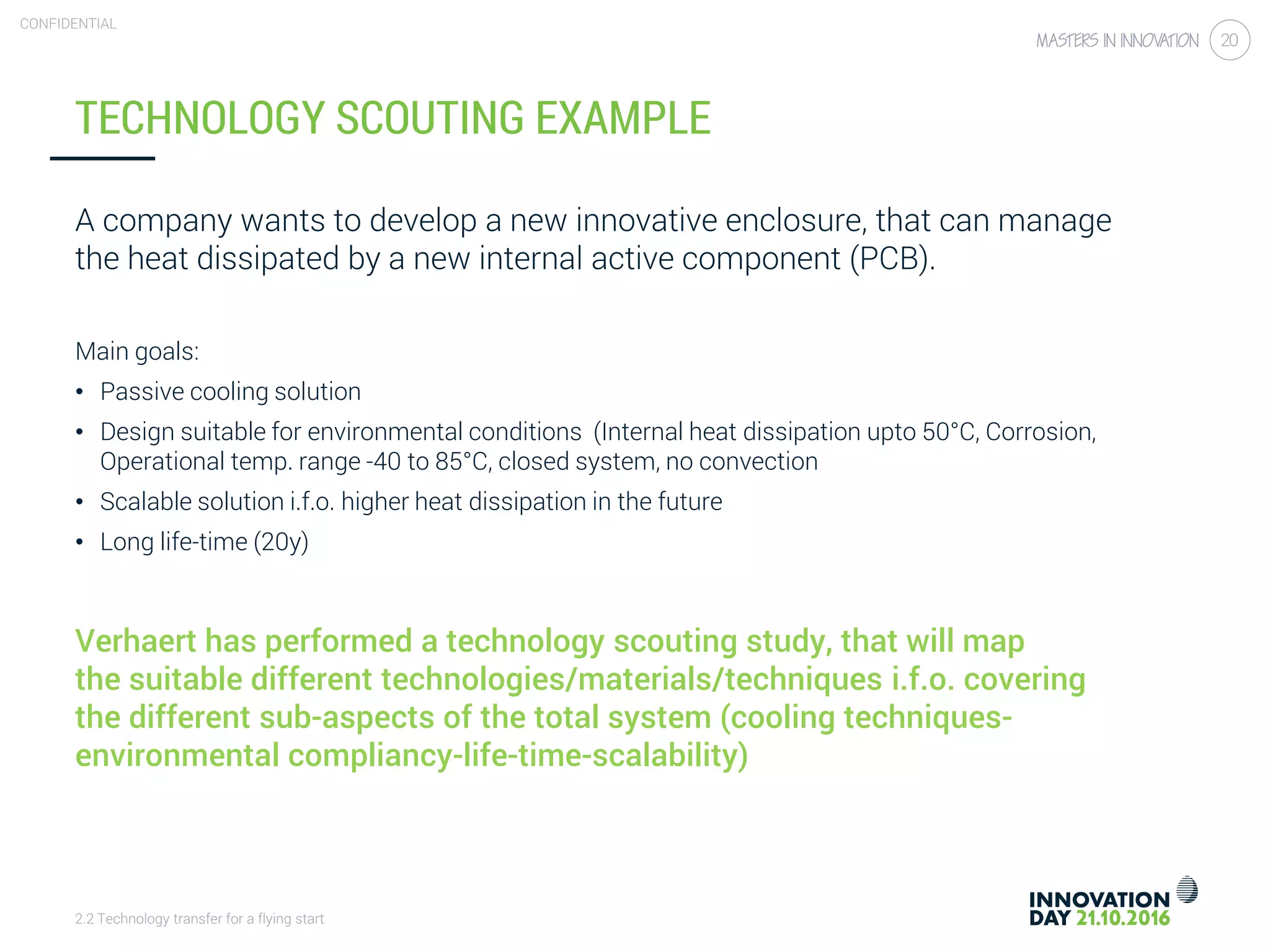 2.2 Technology transfer for a flying start
CONFIDENTIAL
20
TECHNOLOGY SCOUTING EXAMPLE
A company wants to develop a new innovative enclosure, that can manage
the heat dissipated by a new internal active component (PCB).
Main goals:
• Passive cooling solution
• Design suitable for environmental conditions (Internal heat dissipation upto 50°C, Corrosion,
Operational temp. range -40 to 85°C, closed system, no convection
• Scalable solution i.f.o. higher heat dissipation in the future
• Long life-time (20y)
Verhaert has performed a technology scouting study, that will map
the suitable different technologies/materials/techniques i.f.o. covering
the different sub-aspects of the total system (cooling techniques-
environmental compliancy-life-time-scalability)
 